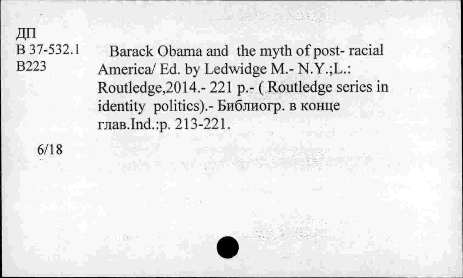 ﻿ДП
В 37-532.1 Barack Obama and the myth of post- racial
B223 America/ Ed. by Ledwidge M.- N.Y.;L.:
Routledge,2014.- 221 p.- ( Routledge series in identity politics).- Библиогр. в конце глав.Ind.:p. 213-221.
6/18